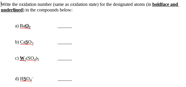 Write the oxidation number (same as oxidation state) for the designated atoms (in boldface and
underlined) in the compounds below:
a) BaO2
b) CaSO,
c) W,(SO)5
d) HSO,
