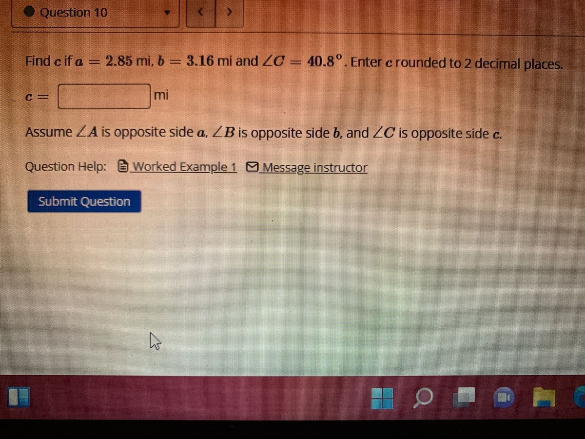 ● Question 10
Find c if a = 2.85 mi, b= 3.16 mi and C = 40.8°. Enter c rounded to 2 decimal places.
mi
Assume LA is opposite side a, ZB is opposite side b, and ZC is opposite side c.
Question Help: Worked Example 1 Message instructor
Submit Question
