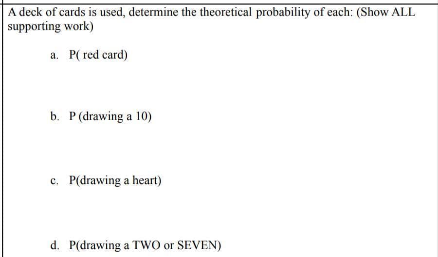 A deck of cards is used, determine the theoretical probability of each: (Show ALL
supporting work)
a. P( red card)
b. P (drawing a 10)
c. P(drawing a heart)
d. P(drawing a TWO or SEVEN)
