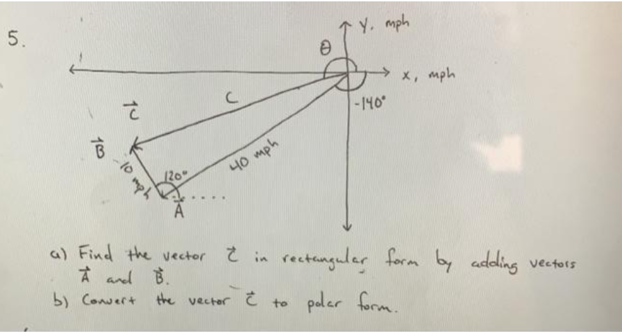 5.
Y. mph
x, mph
-140°
니0 mph
a) Find the vector Ĉ in rectanguler form by
A and B.
b) Convert
adding vectors
the vectar
paler form.
to
10 mph
