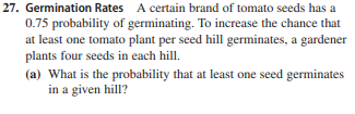 27. Germination Rates A certain brand of tomato seeds has a
0.75 probability of germinating. To increase the chance that
at least one tomato plant per seed hill germinates, a gardener
plants four seeds in each hill.
(a) What is the probability that at least one seed germinates
in a given hill?
