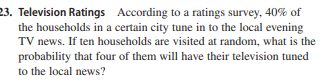 23. Television Ratings According to a ratings survey, 40% of
the households in a certain city tune in to the local evening
TV news. If ten households are visited at random, what is the
probability that four of them will have their television tuned
to the local news?
