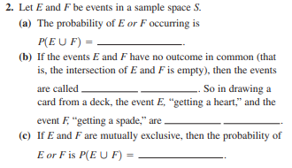 2. Let E and F be events in a sample space S.
(a) The probability of E or F occurring is
P(E U F) =
(b) If the events E and F have no outcome in common (that
is, the intersection of E and F is empty), then the events
So in drawing a
card from a deck, the event E, "getting a heart," and the
are called
event F, "getting a spade," are ,
(c) If E and F are mutually exclusive, then the probability of
E or F is P(E U F) =
