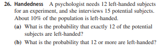26. Handedness A psychologist needs 12 left-handed subjects
for an experiment, and she interviews 15 potential subjects.
About 10% of the population is left-handed.
(a) What is the probability that exactly 12 of the potential
subjects are left-handed?
(b) What is the probability that 12 or more are left-handed?
