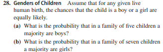 28. Genders of Children Assume that for any given live
human birth, the chances that the child is a boy or a girl are
equally likely.
(a) What is the probability that in a family of five children a
majority are boys?
(b) What is the probability that in a family of seven children
a majority are girls?

