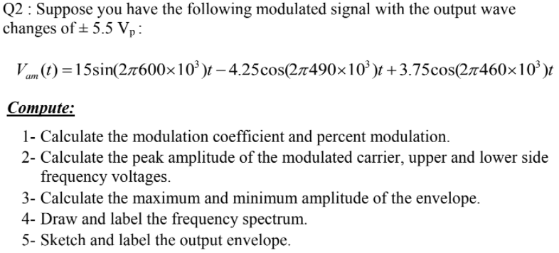 Q2 : Suppose you have the following modulated signal with the output wave
changes of ± 5.5 Vp:
Vam (t) =15sin(27600×10' )t – 4.25cos(27490×10' )t +3.75cos(27460×10' )t
Соmpute:
1- Calculate the modulation coefficient and percent modulation.
2- Calculate the peak amplitude of the modulated carrier, upper and lower side
frequency voltages.
3- Calculate the maximum and minimum amplitude of the envelope.
4- Draw and label the frequency spectrum.
5- Sketch and label the output envelope.
