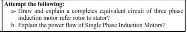 Attempt the following:
a- Draw and explain a completes equivalent circuit of three phase
induction motor refer rotor to stator?
b- Explain the power flow of Single Phase Induction Motors?
