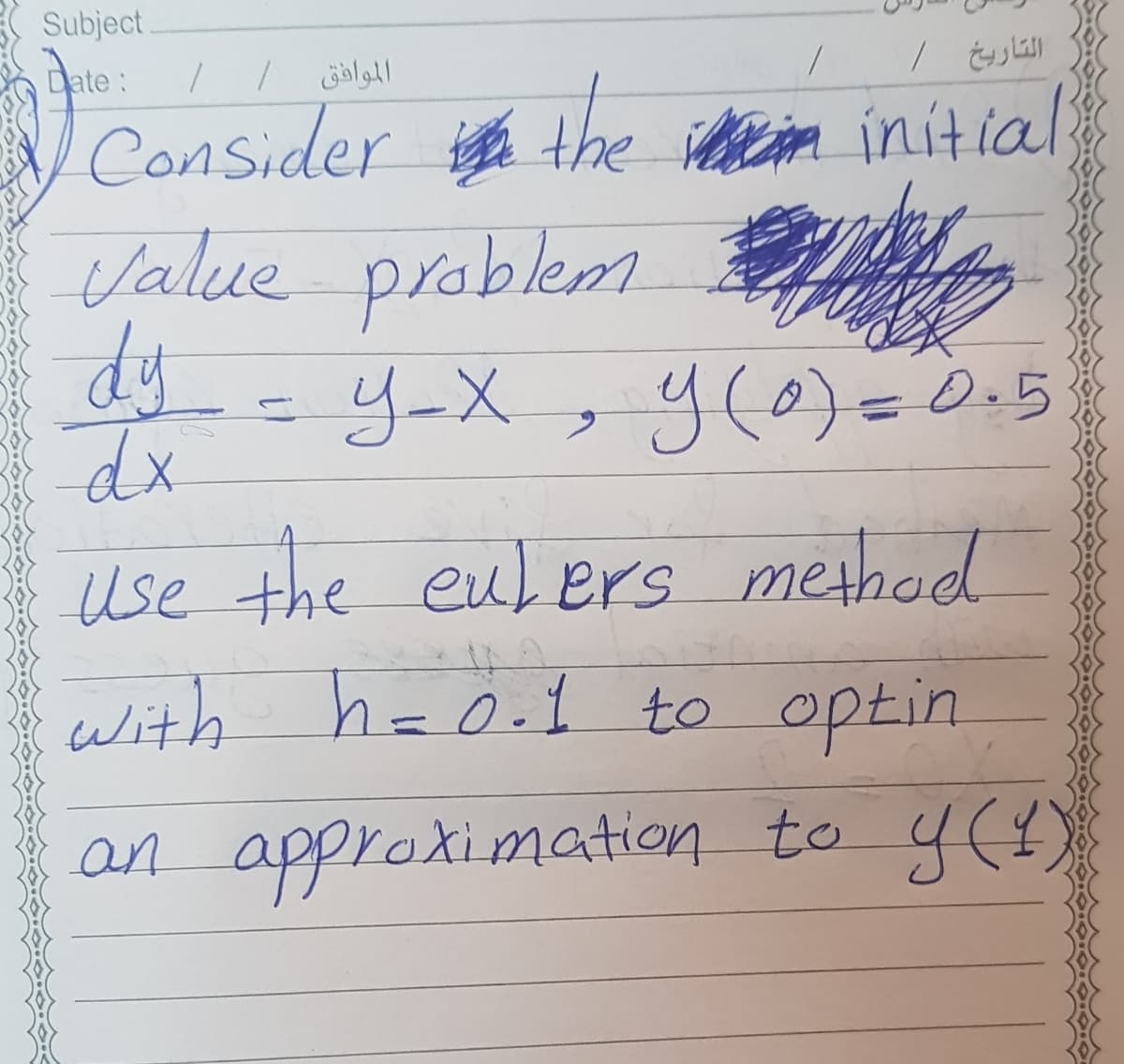 Subject
Date:
الموافق
N Consider the ietiom initial
Value problemm
dy
y-X
y(0)=0.5
dx
use the eulers method
with haO.1 to optin
h=0.1
an approximation to y()
