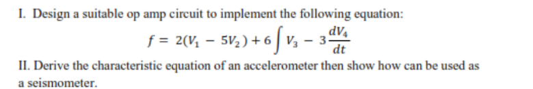 I. Design a suitable op amp circuit to implement the following equation:
f = 2(V, – 5V2) + 6| V3 - 3.
dt
II. Derive the characteristic equation of an accelerometer then show how can be used as
a seismometer.
