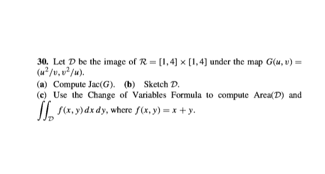 30. Let D be the image of R = [1,4] × [1,4] under the map G(u, v) =
(u² /v, v²/u).
(a) Compute Jac(G). (b) Sketch D.
(c) Use the Change of Variables Formula to compute Area(D) and
I| f(x, y) dx dy, where f(x, y) = x + y.
