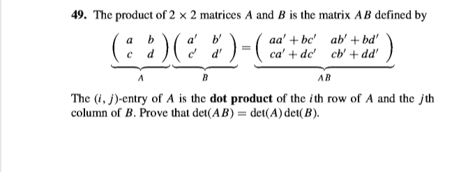 49. The product of 2 × 2 matrices A and B is the matrix AB defined by
(:)(:)-
a' b'
d d'
aa' + bc' ab' + bd'
ca' + dc' cb' + dd'
a
b
d
B
AB
The (i, j)-entry of A is the dot product of the ith row of A and the jth
column of B. Prove that det(AB) = det(A) det(B).
