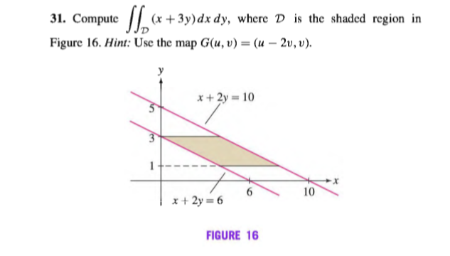 31. Compute (x + 3y)dx dy, where D is the shaded region in
Figure 16. Hint: Use the map G(u, v) = (u – 2v, v).
%3D
x+ 2y = 10
3
1
6.
x+ 2y = 6
10
FIGURE 16
len
