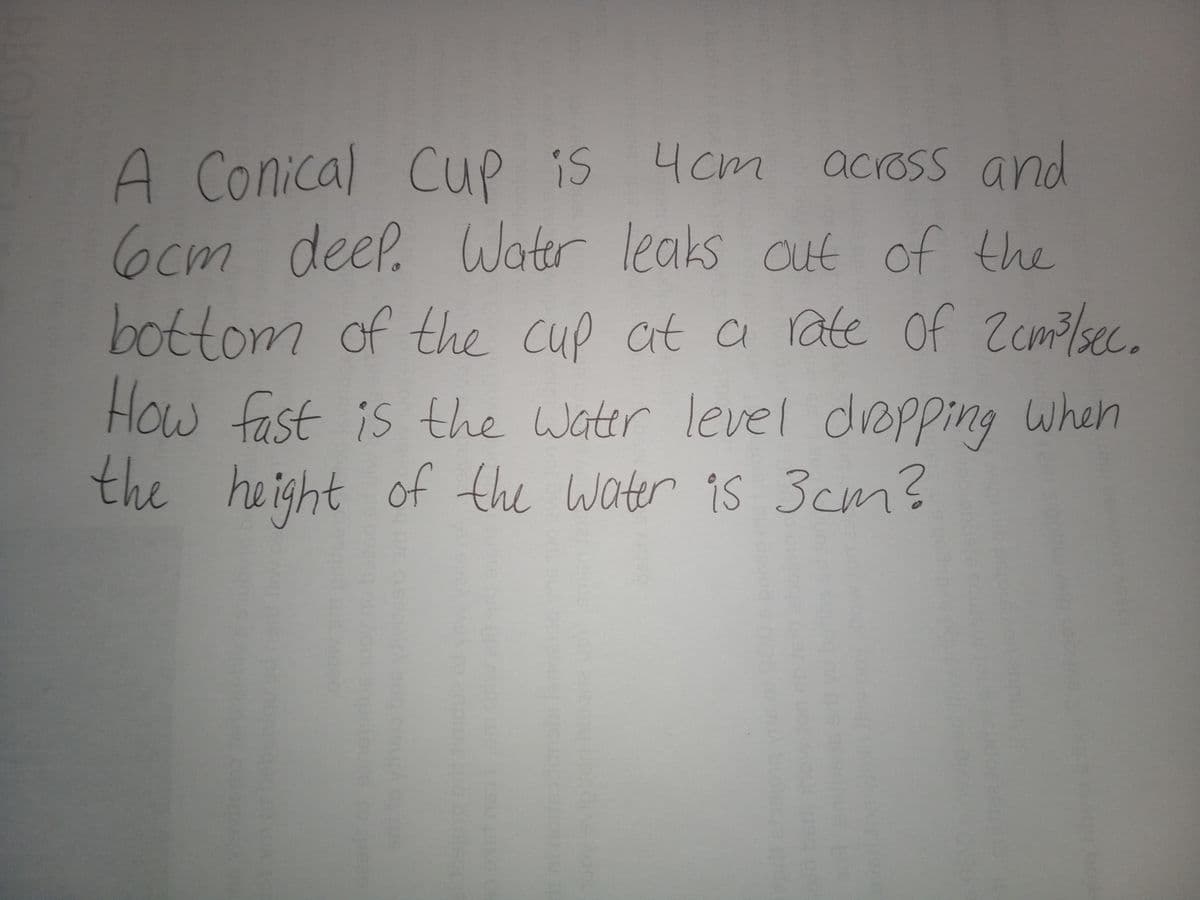 A Conical Cup is
6cm deel.
4cm
across and
Water leaks out of the
bottom of the cup ct a rate of Zcmo/sec.
How fast is the Water level depping When
the height of the water is 3cm?
