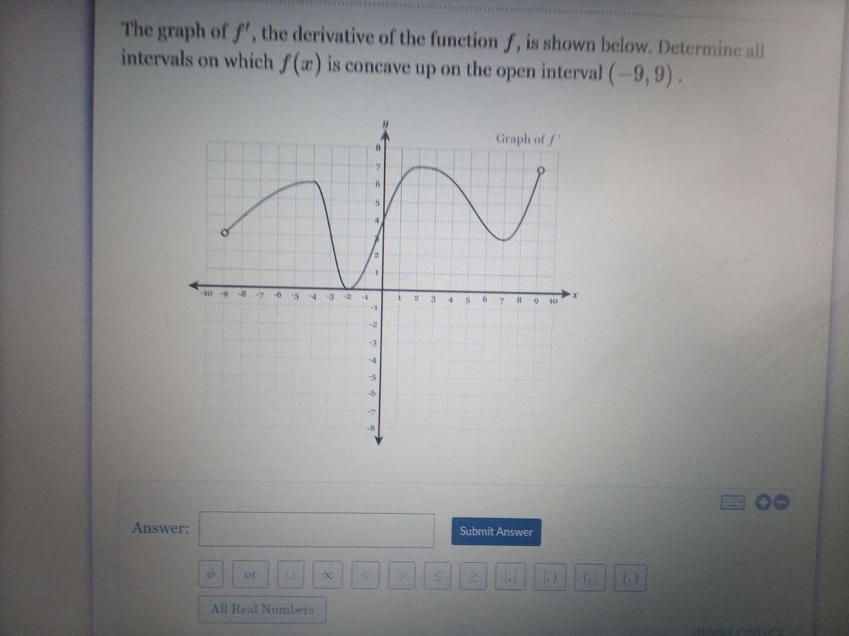 ********* x
The graph of f', the derivative of the function f, is shown below. Determine all
intervals on which f() is concave
up on the open interval (-9, 9).
Graph of f
-10 -9
3 4 5
10
四00
Answer:
Submit Answer
or
All Real Numbers
VI
8.
