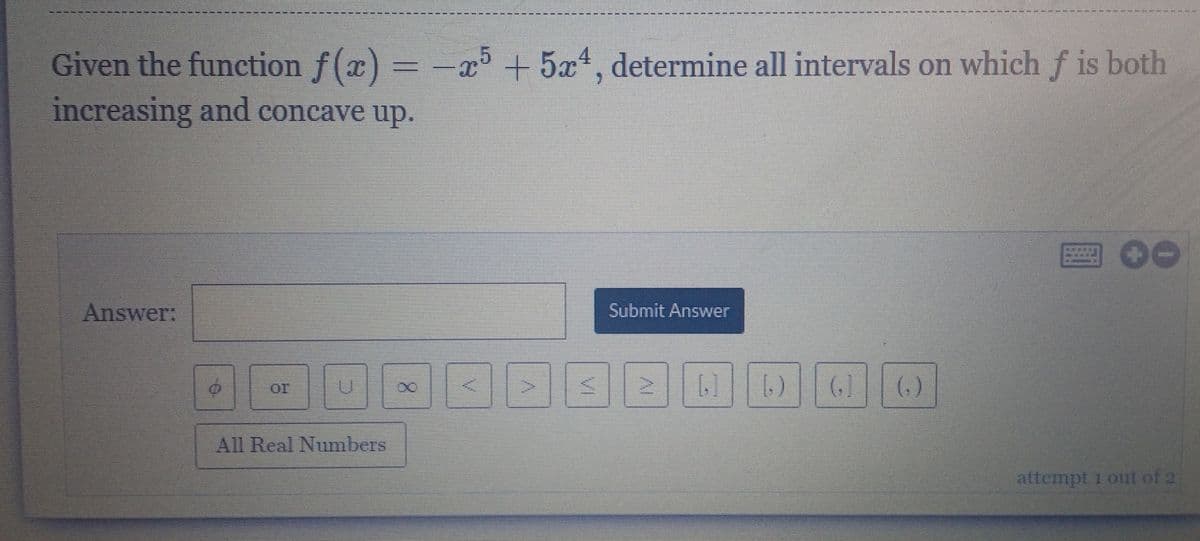 Given the function f(x) = -a5 + 5x4, determine all intervals on which f is both
increasing and concave up.
回00
Answer:
Submit Answer
or
(,)
All Real Numbers
attempt 1 out of 2
(1)
