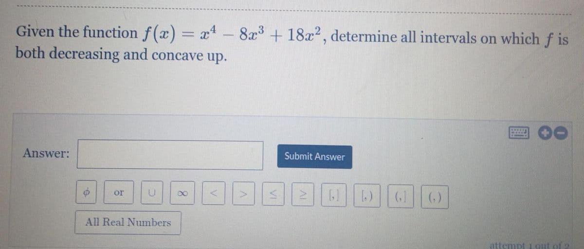 Given the function f(x) = xt –
both decreasing and concave up.
8x + 18x2, determine all intervals on which f is
Answer:
Submit Answer
or
()
All Real Numbers
lattempt 1 out of 2
Al
VI
8.
