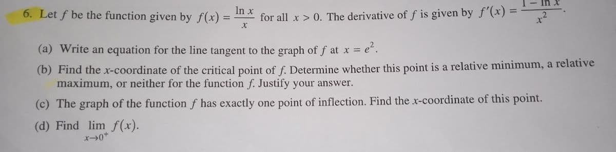 In x
6. Let f be the function given by f(x) =
for all x > 0. The derivative of f is given by f'(x) =
(a) Write an equation for the line tangent to the graph of f at x = e“.
(b) Find the x-coordinate of the critical point of f. Determine whether this point is a relative minimum, a relative
maximum, or neither for the function f. Justify your answer.
(c) The graph of the function f has exactly one point of inflection. Find the x-coordinate of this point.
(d) Find lim f (x).
