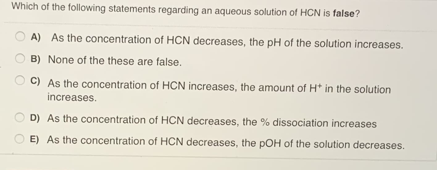 Which of the following statements regarding an aqueous solution of HCN is false?
A) As the concentration of HCN decreases, the pH of the solution increases.
B) None of the these are false.
C) As the concentration of HCN increases, the amount of H* in the solution
increases.
D) As the concentration of HCN decreases, the % dissociation increases
O E) As the concentration of HCN decreases, the pOH of the solution decreases.
