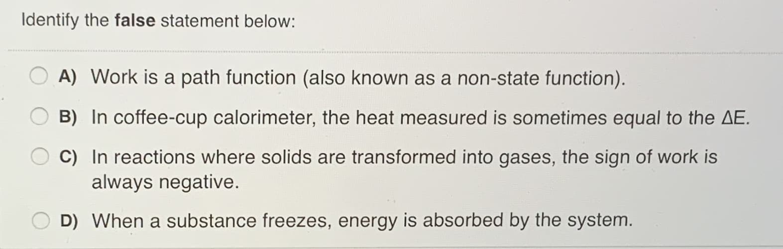 Identify the false statement below:
A) Work is a path function (also known as a non-state function).
B) In coffee-cup calorimeter, the heat measured is sometimes equal to the AE.
C) In reactions where solids are transformed into gases, the sign of work is
always negative.
O D) When a substance freezes, energy is absorbed by the system.
