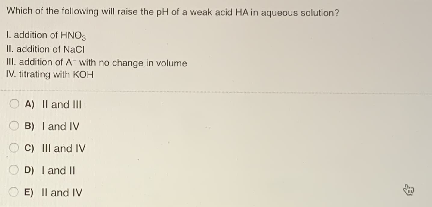 Which of the following will raise the pH of a weak acid HA in aqueous solution?
I. addition of HNO3
II. addition of NaCl
III. addition of A- with no change in volume
IV. titrating with KOH
A) || and III
B) I and IV
C) III and IV
D) I and II
E) Il and IV
