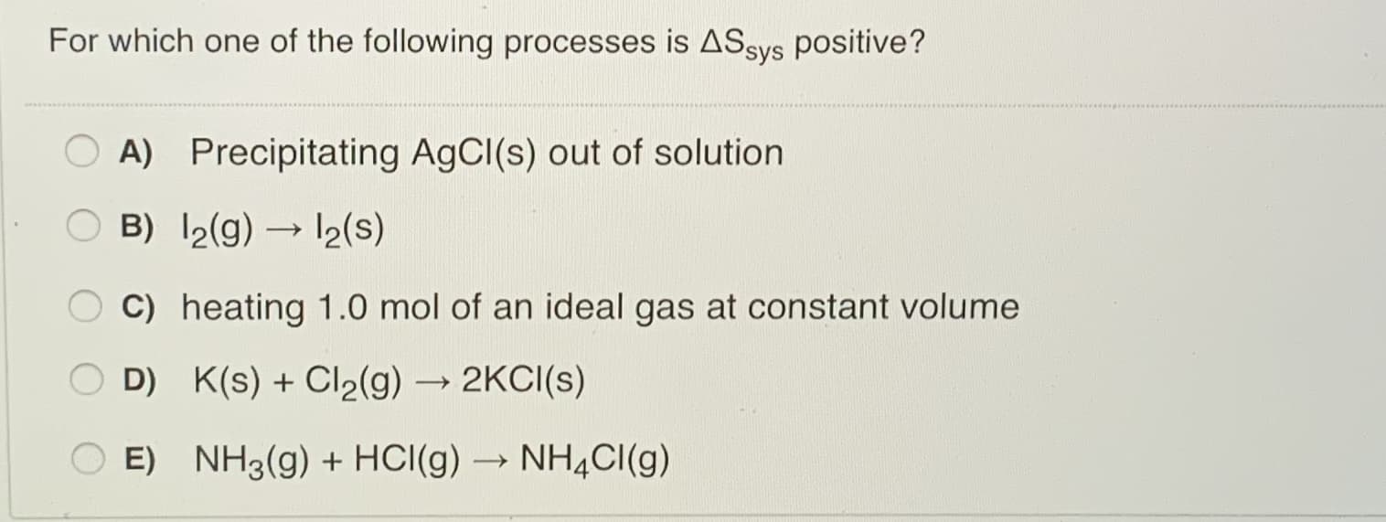 For which one of the following processes is ASsys positive?
A) Precipitating AGCI(s) out of solution
B) 2(g) → 12(s)
C) heating 1.0 mol of an ideal gas at constant volume
D) K(s) + Cl2(g) → 2KCI(s)
E) NH3(g) + HCI(g) → NH4CI(g)
