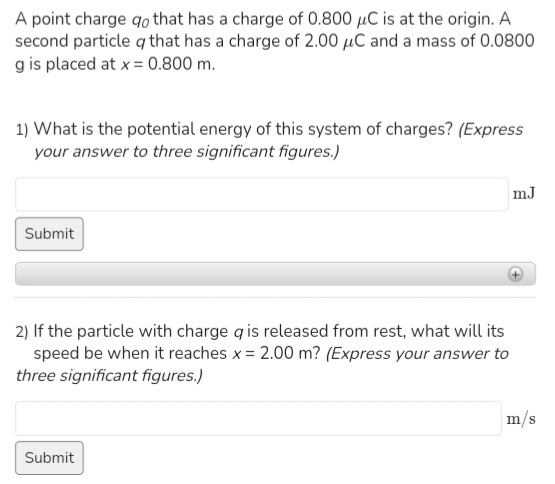 A point charge qo that has a charge of 0.800 μC is at the origin. A
second particle q that has a charge of 2.00 μC and a mass of 0.0800
g is placed at x = 0.800 m.
1) What is the potential energy of this system of charges? (Express
your answer to three significant figures.)
Submit
2) If the particle with charge q is released from rest, what will its
speed be when it reaches x = 2.00 m? (Express your answer to
three significant figures.)
Submit
mJ
m/s