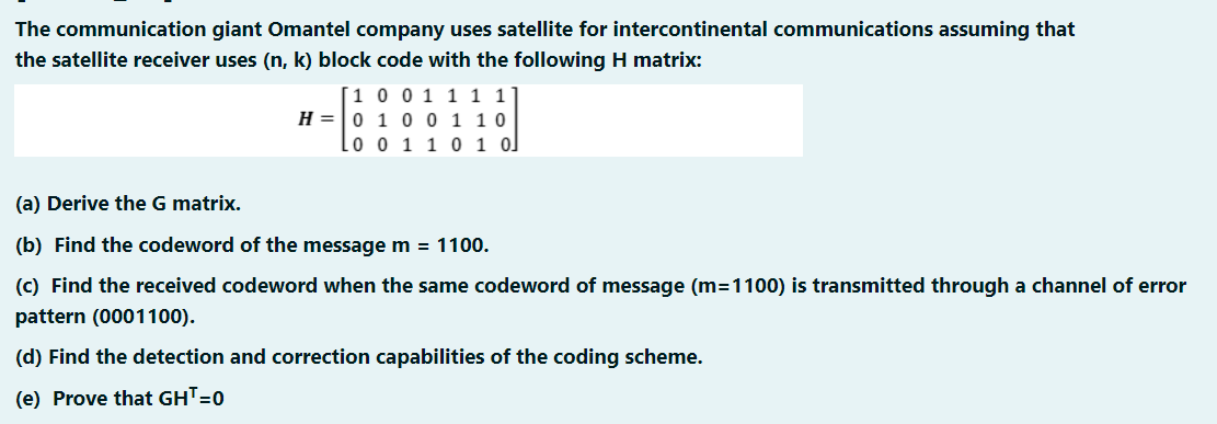 The communication giant Omantel company uses satellite for intercontinental communications assuming that
the satellite receiver uses (n, k) block code with the following H matrix:
|1 0 0 1 1 1 1
H =|0 1 00 1 10
lo o 1 1 0 1 o]
(a) Derive the G matrix.
(b) Find the codeword of the message m = 1100.
(c) Find the received codeword when the same codeword of message (m=1100) is transmitted through a channel of error
pattern (0001100).
(d) Find the detection and correction capabilities of the coding scheme.
(e) Prove that GHT=0
