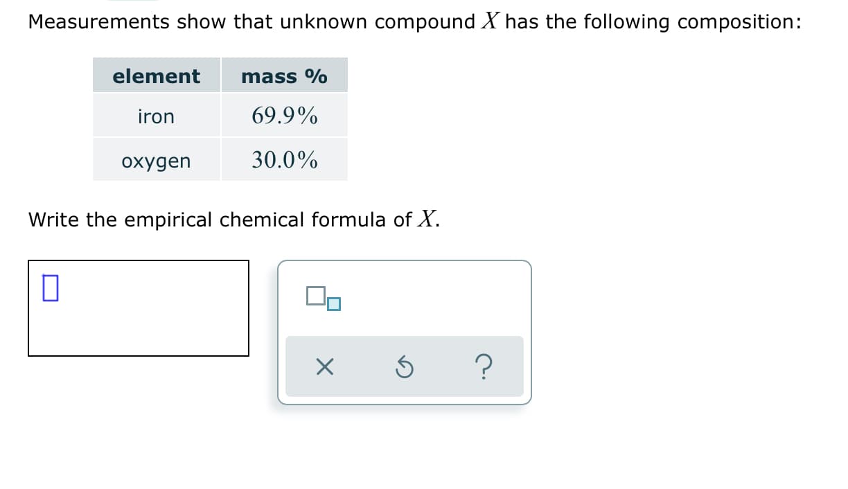 Measurements show that unknown compound X has the following composition:
element
mass %
69.9%
iron
30.0%
охудеn
Write the empirical chemical formula of X.
