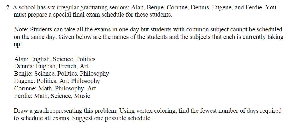 2. A school has six irregular graduating seniors: Alan, Benjie, Corinne, Dennis, Eugene, and Ferdie. You
must prepare a special final exam schedule for these students.
Note: Students can take all the exams in one day but students with common subject cannot be scheduled
on the same day. Given below are the names of the students and the subjects that each is currently taking
up:
Alan: English, Science, Politics
Dennis: English, French, Art
Benjie: Science, Politics, Philosophy
Eugene: Politics, Art, Philosophy
Corinne: Math, Philosophy, Art
Ferdie: Math, Science, Music
Draw a graph representing this problem. Using vertex coloring, find the fewest number of days required
to schedule all exams. Suggest one possible schedule.

