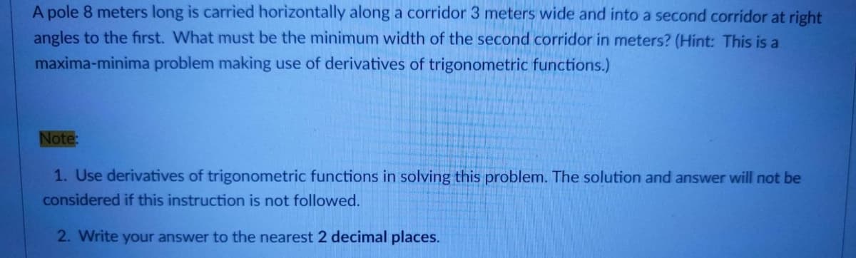 A pole 8 meters long is carried horizontally along a corridor 3 meters wide and into a second corridor at right
angles to the first. What must be the minimum width of the second corridor in meters? (Hint: This is a
maxima-minima problem making use of derivatives of trigonometric functions.)
Note:
1. Use derivatives of trigonometric functions in solving this problem. The solution and answer will not be
considered if this instruction is not followed.
2. Write your answer to the nearest 2 decimal places.
