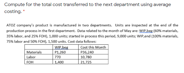 Compute for the total cost transferred to the next department using average
costing. *
ATOZ company's product is manufactured in two departments. Units are inspected at the end of the
production process in the first department. Data related to the month of May are: WIP,beg (60% materials,
35% labor, and 25% FOH), 1,000 units; started in process this period, 9,000 units; WIP,end (100% materials,
75% labor and 50% FOH), 1,500 units. Cost data follows:
WIP,beg
Cost this Month
Materials
P1,260
P36,240
Labor
770
10,780
FOH
1,400
21,725
