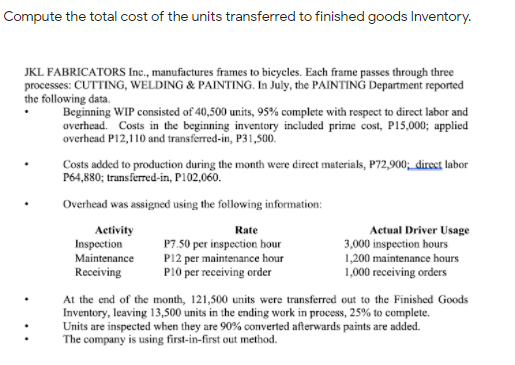 Compute the total cost of the units transferred to finished goods Inventory.
JKL FABRICATORS Ic., manufactures frames to bieycles. Each frame passes through three
processes: CUTTING, WELDING & PAINTING. In July, the PAINTING Department reported
the following data.
Beginning WIP consisted of 40,500 units, 95% complete with respect to direct labor and
overhead. Costs in the beginning inventory included prime cost, P15,000; applied
overhead P12,110 and transferred-in, P31,500.
Costs added to production during the month were direct materials, P72,900; direct labor
P64,880; transferred-in, P102,060.
Overhead was assigned using the following information:
Activity
Inspection
Maintenance
Actual Driver Usage
3,000 inspection hours
1,200 maintenance hours
1,000 receiving orders
Rate
P7.50 per inspection hour
P12 per maintenance hour
P10 per receiving order
Receiving
At the end of the month, 121,500 units were transferred out to the Finished Goods
Inventory, leaving 13,500 units in the ending work in process, 25% to complete.
Units are inspected when they are 90% converted afterwards paints are added.
The company is using first-in-first out method.
:
