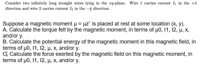 Consider two infinitely long straight wires lying in the ry-plane. Wire 1 carries current I in the +ê
direction and wire 2 carries current Iz in the -ŷ direction.
Suppose a magnetic moment u = uz is placed at rest at some location (x, y).
A. Calculate the torque felt by the magnetic moment, in terms of µ0, 1, 12, H, X,
and/or y.
B. Calculate the potential energy of the magnetic moment in this magnetic field, in
terms of p0, 1, 12, µ, x, and/or y.
C. Calculate the force exerted by the magnetic field on this magnetic moment, in
terms of p0, 1, 12, µ, x, and/or y.
