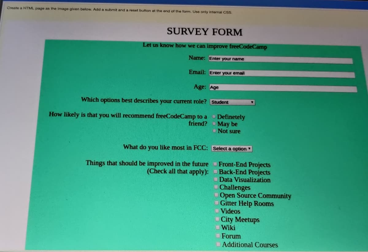 Create a HTML page as the image given below. Add a submit and a reset button at the end of the form. Use only internal CSS.
SURVEY FORM
Let us know how we can improve freeCodeCamp
Name: Enter your name
Email: Enter your email
Age: Age
Which options best describes your current role?
How likely is that you will recommend freeCodeCamp to a
friend?
What do you like most in FCC:
Things that should be improved in the future
(Check all that apply):
Student
Definetely
May be
O Not sure
Select a option
Front-End Projects
Back-End Projects
Data Visualization
Challenges
Open Source Community
Gitter Help Rooms
Videos
City Meetups
Wiki
Forum
Additional Courses