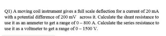 Q1) A moving coil instrument gives a full scale deflection for a current of 20 mA
with a potential difference of 200 mV across it. Calculate the shunt resistance to
use it as an ammeter to get a range of 0- 800 A. Calculate the series resistance to
use it as a voltmeter to get a range of 0 – 1500 V.
