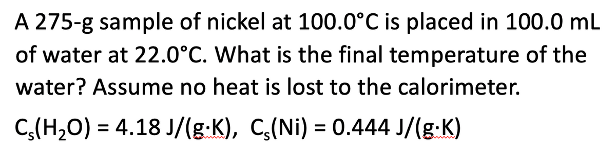 A 275-g sample of nickel at 100.0°C is placed in 100.0 mL
of water at 22.0°C. What is the final temperature of the
water? Assume no heat is lost to the calorimeter.
C(H₂O) = 4.18 J/(g.K), C₂(Ni) = 0.444 J/(g.K)