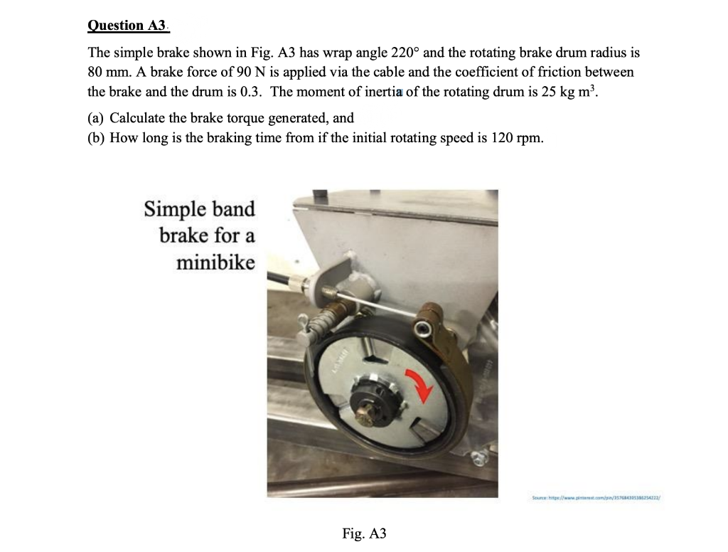 Question A3.
The simple brake shown in Fig. A3 has wrap angle 220° and the rotating brake drum radius is
80 mm. A brake force of 90 N is applied via the cable and the coefficient of friction between
the brake and the drum is 0.3. The moment of inertia of the rotating drum is 25 kg m³.
(a) Calculate the brake torque generated, and
(b) How long is the braking time from if the initial rotating speed is 120 rpm.
Simple band
brake for a
minibike
Sourcehtpe/www.iet.compas sS4222/
Fig. A3

