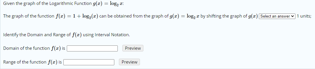 Given the graph of the Logarithmic Function g(x) = log, x:
The graph of the function f(x) =1+ log,(x) can be obtained from the graph of g(x) = log, a by shifting the graph of g(x) Select an answer v 1 units;
Identify the Domain and Range of f(x) using Interval Notation.
Domain of the function f(x) is
Preview
Range of the function f(x) is |
Preview
