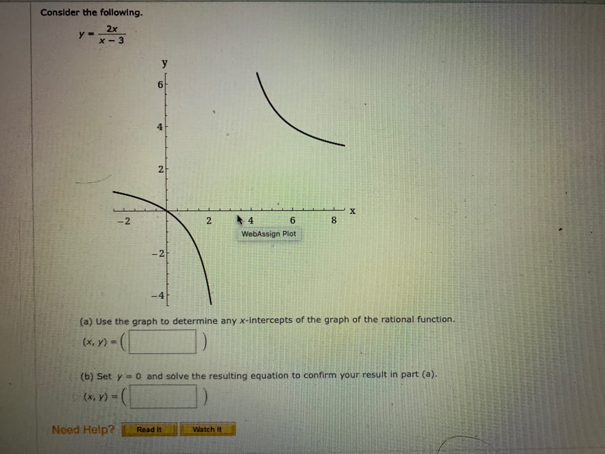 Consider the following.
2x
y =
x- 3
y
4
2.
-2
2
4
6.
8.
WebAssign Plot
-2-
(a) Use the graph to determine any x-intercepts of the graph of the rational function.
(х, у) %3D
(b) Set y = 0 and solve the resulting equation to confirm your result in part (a).
(x, y) =
Need Help?
Watch It
Read It
