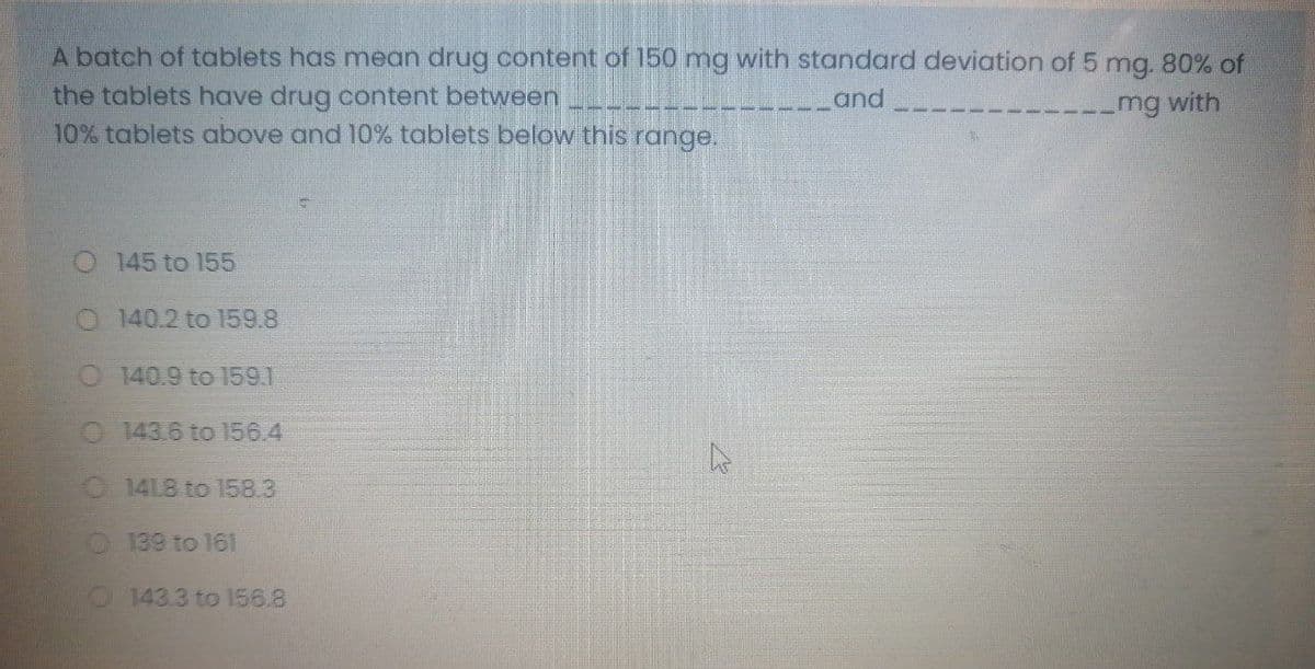 A batch of tablets has mean drug content of 150 mg with standard deviation of 5 mg. 80% of
the tablets have drug content between
10% tablets above and 10% tablets below this range.
and
mg with
O 145 to 155
O 140.2 to 159.8
O 140.9 to l59.1
O 143.6 to 156.4
O 14L8 to 158.3
O139 to 161
O 143.3 to 156.8
