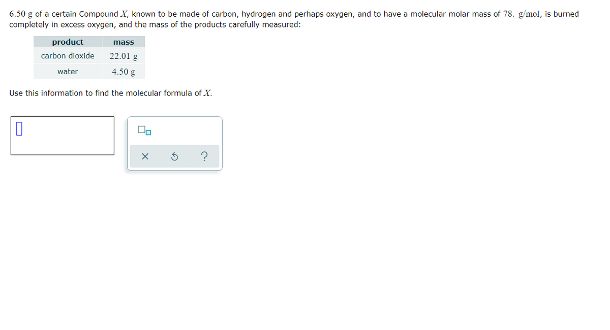 6.50 g of a certain Compound X, known to be made of carbon, hydrogen and perhaps oxygen, and to have a molecular molar mass of 78. g/mol, is burned
completely in excess oxygen, and the mass of the products carefully measured:
product
mass
carbon dioxide
22.01 g
water
4.50 g
Use this information to find the molecular formula of X.
