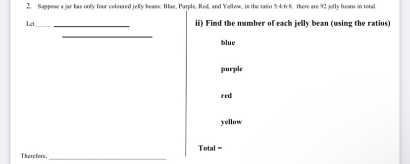 2. Suppose a jar has only four coloured jelly beans: Blue, Purple, Red, and Yellow, in the ratio 5:4:6:8. there are 92 jelly beans in total.
Let
ii) Find the number of each jelly bean (using the ratios)
blue
purple
red
yellow
Total =
Therefore,
