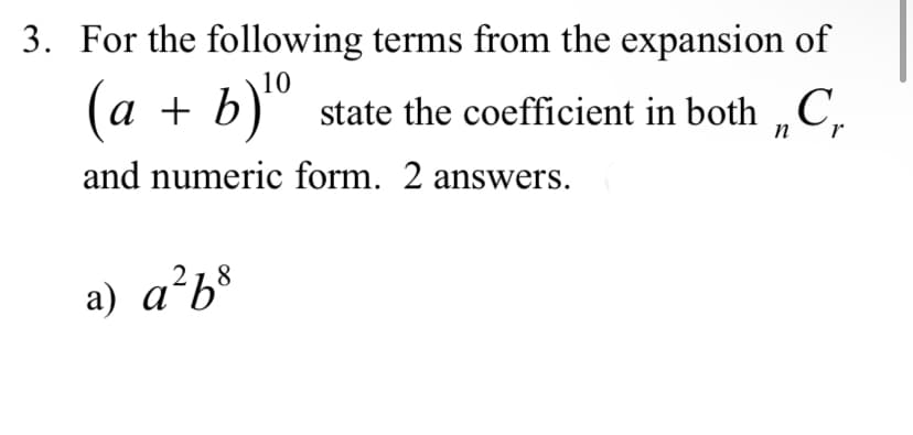 3. For the following terms from the expansion of
(a + b) ¹⁰ state the coefficient in both C
n
and numeric form. 2 answers.
a) a²b³