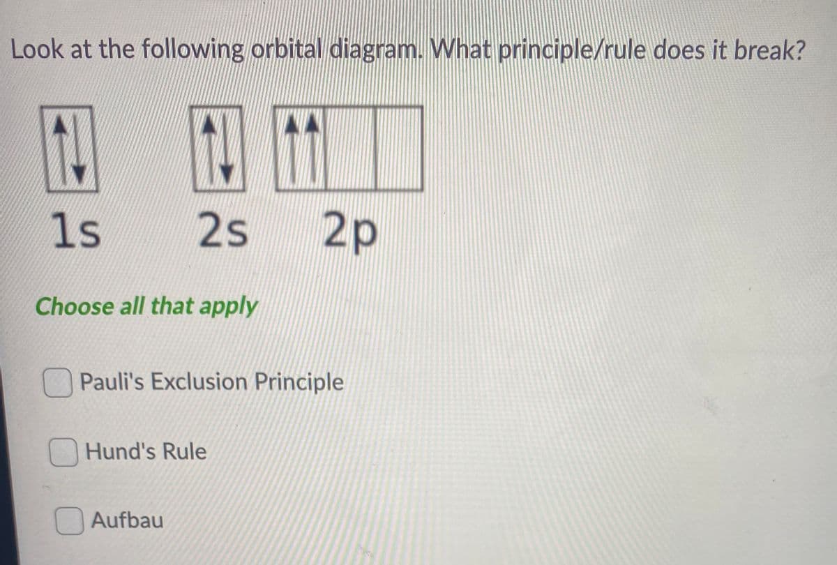 Look at the following orbital diagram. What principle/rule does it break?
1s
2s
2р
Choose all that apply
Pauli's Exclusion Principle
Hund's Rule
Aufbau
