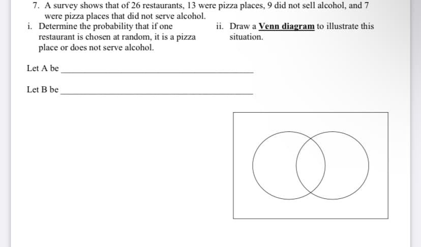 7. A survey shows that of 26 restaurants, 13 were pizza places, 9 did not sell alcohol, and 7
were pizza places that did not serve alcohol.
i. Determine the probability that if one
restaurant is chosen at random, it is a pizza
place or does not serve alcohol.
ii. Draw a Venn diagram to illustrate this
situation.
Let A be
Let B be
