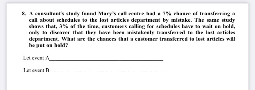 8. A consultant's study found Mary's call centre had a 7% chance of transferring a
call about schedules to the lost articles department by mistake. The same study
shows that, 3% of the time, customers calling for schedules have to wait on hold,
only to discover that they have been mistakenly transferred to the lost articles
department. What are the chances that a customer transferred to lost articles will
be put on hold?
Let event A
Let event B_
