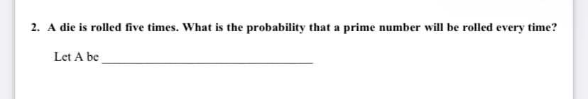 2. A die is rolled five times. What is the probability that a prime number will be rolled every time?
Let A be
