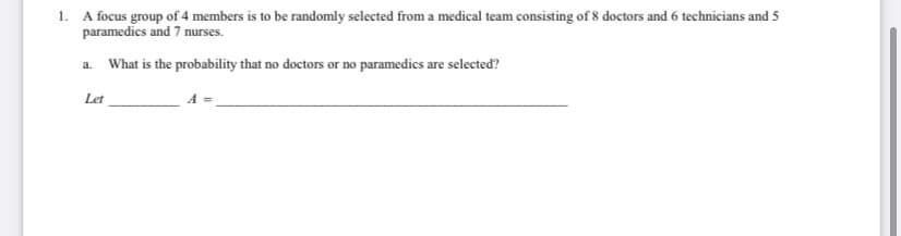1. A focus group of 4 members is to be randomly selected from a medical team consisting of 8 doctors and 6 technicians and 5
paramedics and 7 nurses.
a. What is the probability that no doctors or no paramedics are selected?
Let
