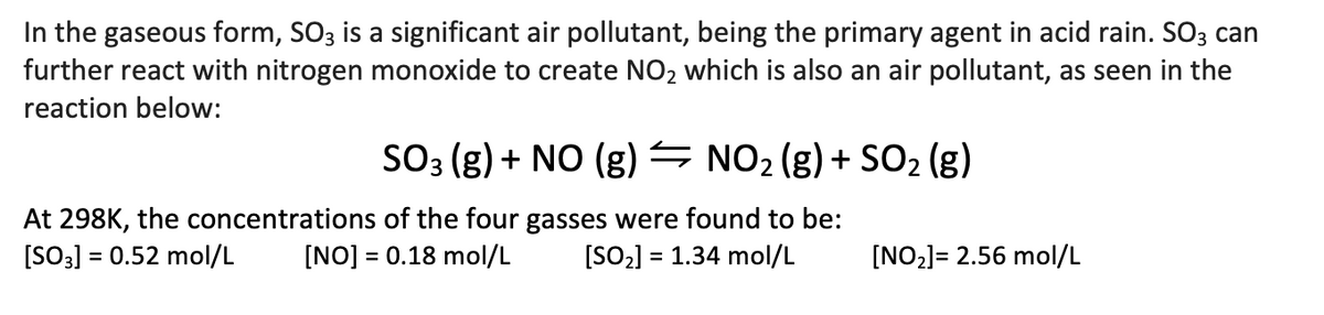 In the gaseous form, SO3 is a significant air pollutant, being the primary agent in acid rain. SO3 can
further react with nitrogen monoxide to create NO2 which is also an air pollutant, as seen in the
reaction below:
SO3 (g) + NO (g) – NO2 (g) + SO2 (g)
At 298K, the concentrations of the four gasses were found to be:
[NO] = 0.18 mol/L
[SO3] = 0.52 mol/L
[SO2] = 1.34 mol/L
[NO2]= 2.56 mol/L
%3D
