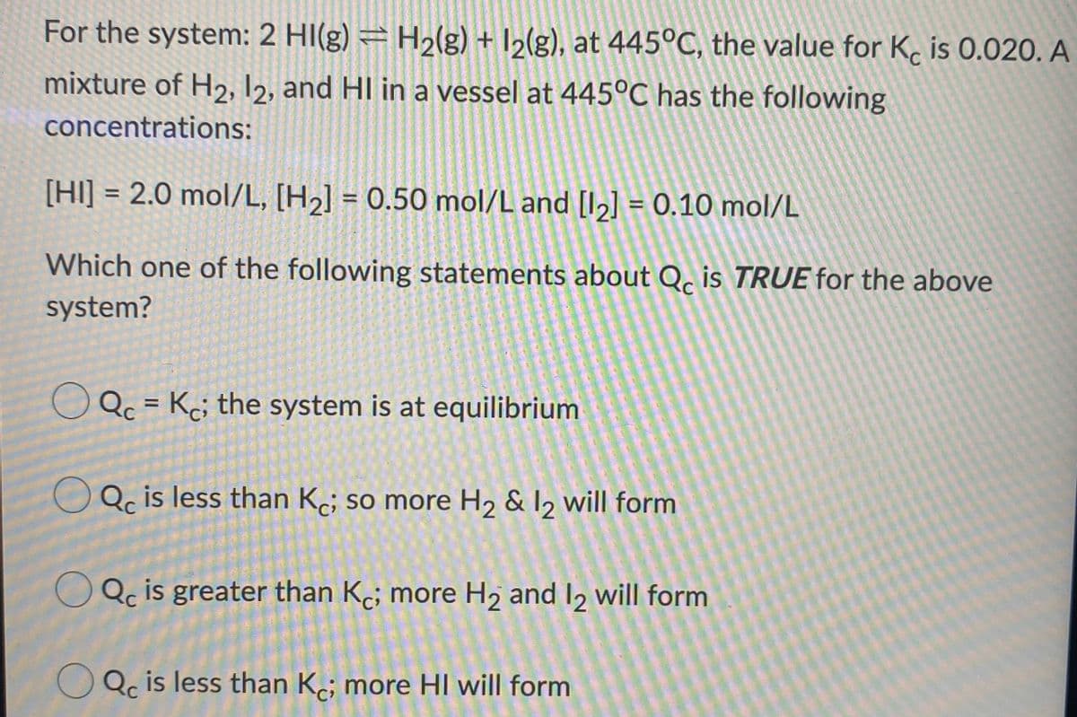 For the system: 2 HI(g) = H2(g) + I2(g), at 445°C, the value for K. is 0.020. A
mixture of H2, I2, and HI in a vessel at 445°C has the following
concentrations:
[HI] = 2.0 mol/L, [H½] = 0.50 mol/L and [I,] = 0.10 mol/L
%3D
%3D
Which one of the following statements about Q, is TRUE for the above
system?
Qc = Kc; the system is at equilibrium
%3D
Qc is less than K; so more H2 & I2 will form
Qc is greater than Kc; more H2 and I2 will form
Qc is less than Ke; more HI will form
